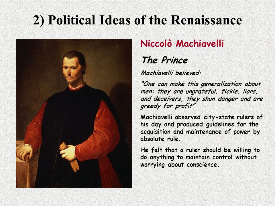 2) Political Ideas of the Renaissance Niccolò Machiavelli The Prince Machiavelli believed: One can make this generalization about men: they are ungrateful, fickle, liars, and deceivers, they shun danger and are greedy for profit Machiavelli observed city-state rulers of his day and produced guidelines for the acquisition and maintenance of power by absolute rule.