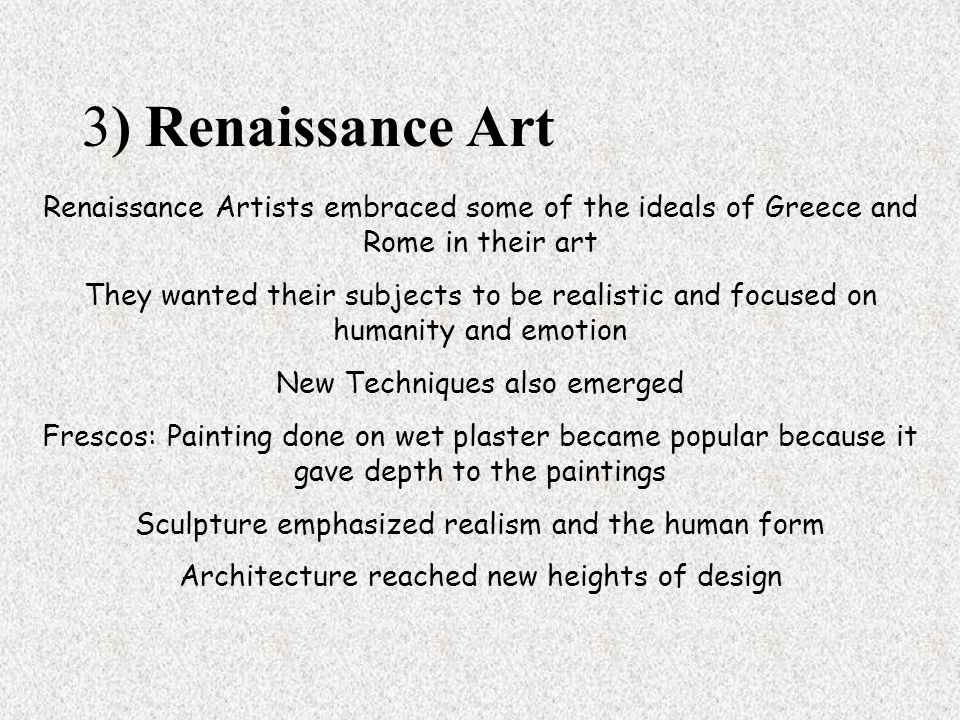 Renaissance Artists embraced some of the ideals of Greece and Rome in their art They wanted their subjects to be realistic and focused on humanity and emotion New Techniques also emerged Frescos: Painting done on wet plaster became popular because it gave depth to the paintings Sculpture emphasized realism and the human form Architecture reached new heights of design 3) Renaissance Art
