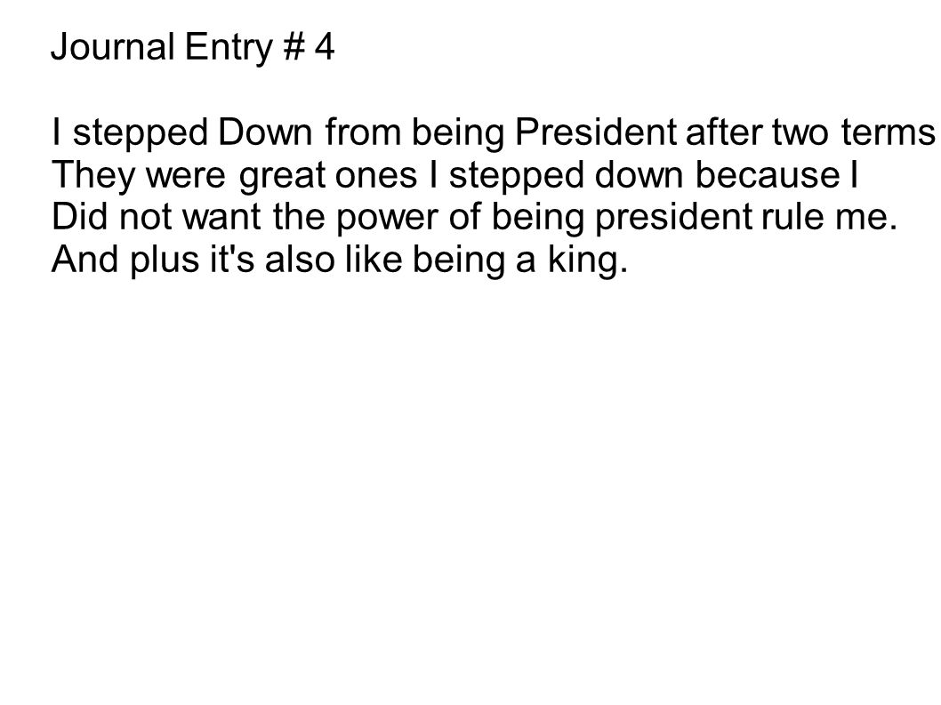 Journal Entry # 4 I stepped Down from being President after two terms They were great ones I stepped down because I Did not want the power of being president rule me.