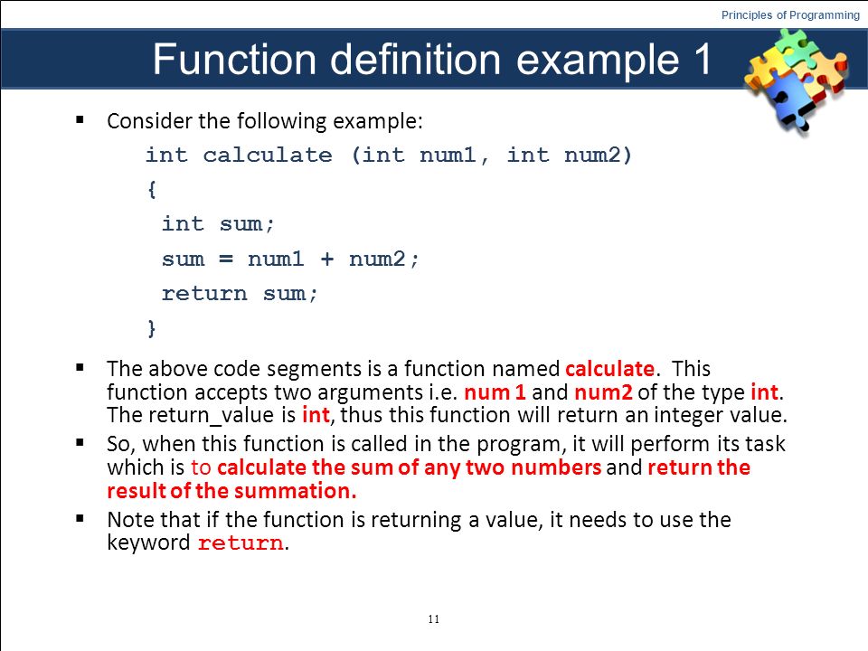 Principles of Programming Function definition example 1  Consider the following example: int calculate (int num1, int num2) { int sum; sum = num1 + num2; return sum; }  The above code segments is a function named calculate.