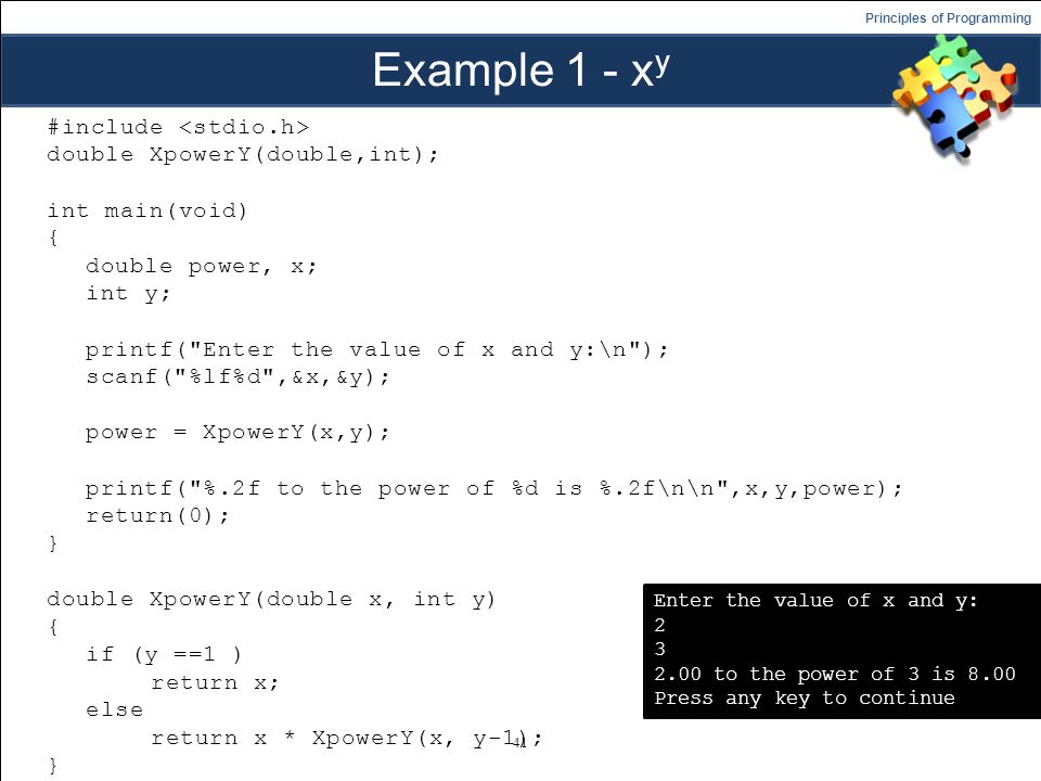 Principles of Programming Example 1 - x y #include double XpowerY(double,int); int main(void) { double power, x; int y; printf( Enter the value of x and y:\n ); scanf( %lf%d ,&x,&y); power = XpowerY(x,y); printf( %.2f to the power of %d is %.2f\n\n ,x,y,power); return(0); } double XpowerY(double x, int y) { if (y ==1 ) return x; else return x * XpowerY(x, y-1); } 41 Enter the value of x and y: to the power of 3 is 8.00 Press any key to continue