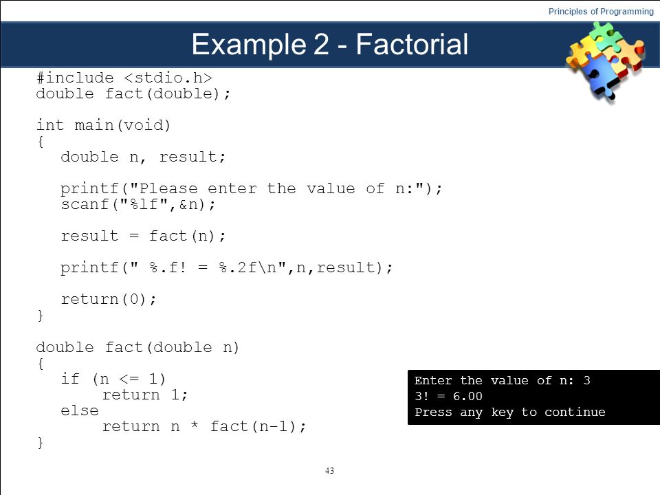 Principles of Programming Example 2 - Factorial #include double fact(double); int main(void) { double n, result; printf( Please enter the value of n: ); scanf( %lf ,&n); result = fact(n); printf( %.f.