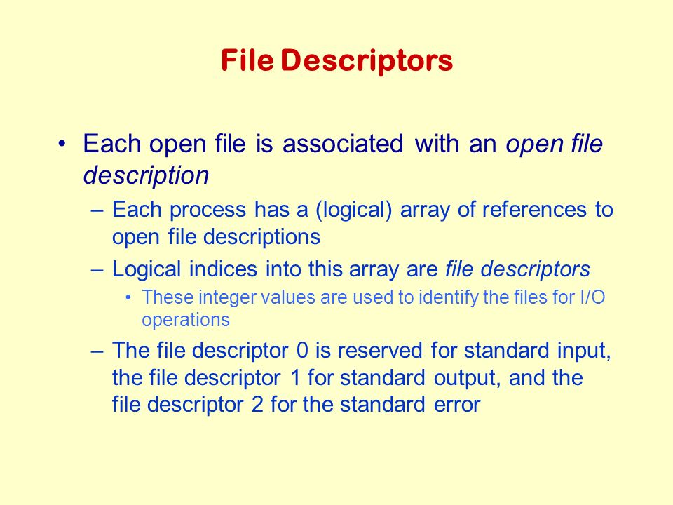 File Descriptors Each open file is associated with an open file description –Each process has a (logical) array of references to open file descriptions –Logical indices into this array are file descriptors These integer values are used to identify the files for I/O operations –The file descriptor 0 is reserved for standard input, the file descriptor 1 for standard output, and the file descriptor 2 for the standard error