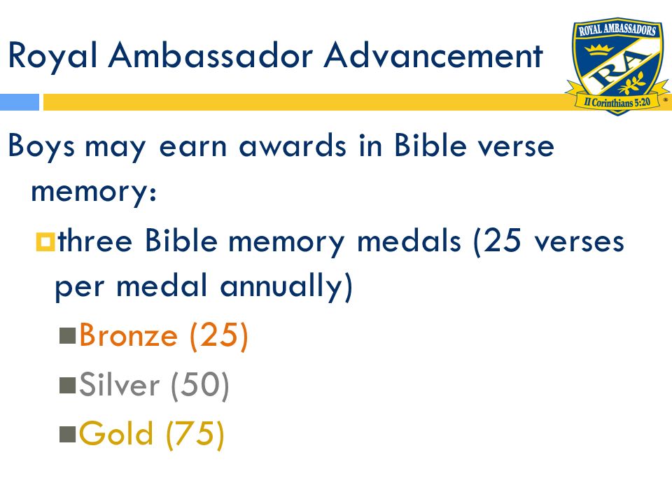 Royal Ambassador Advancement Boys may earn awards in Bible verse memory:  three Bible memory medals (25 verses per medal annually) Bronze (25) Silver (50) Gold (75)