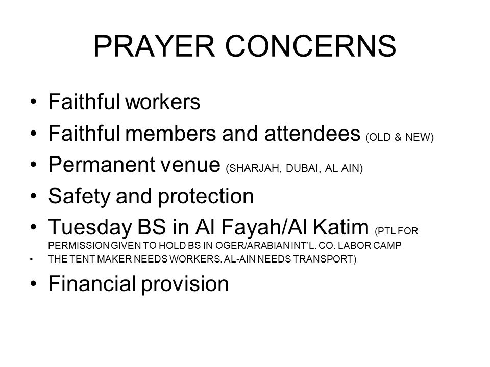 PRAYER CONCERNS Faithful workers Faithful members and attendees (OLD & NEW) Permanent venue (SHARJAH, DUBAI, AL AIN) Safety and protection Tuesday BS in Al Fayah/Al Katim (PTL FOR PERMISSION GIVEN TO HOLD BS IN OGER/ARABIAN INT’L.