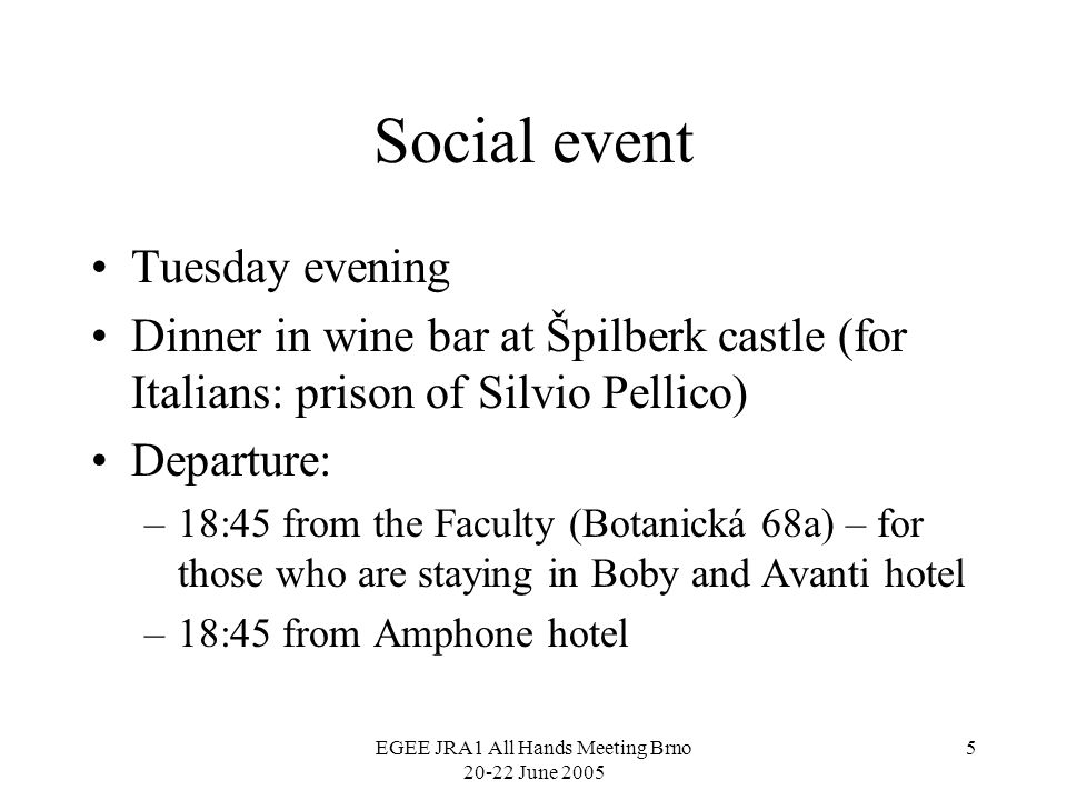 EGEE JRA1 All Hands Meeting Brno June Social event Tuesday evening Dinner in wine bar at Špilberk castle (for Italians: prison of Silvio Pellico) Departure: –18:45 from the Faculty (Botanická 68a) – for those who are staying in Boby and Avanti hotel –18:45 from Amphone hotel