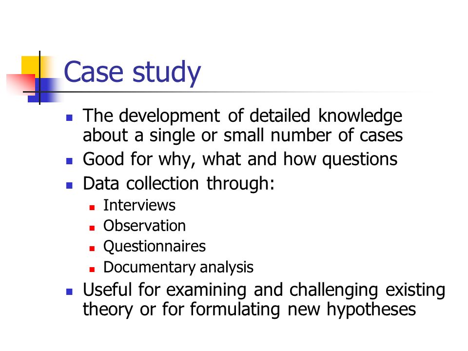 Case study The development of detailed knowledge about a single or small number of cases Good for why, what and how questions Data collection through: Interviews Observation Questionnaires Documentary analysis Useful for examining and challenging existing theory or for formulating new hypotheses