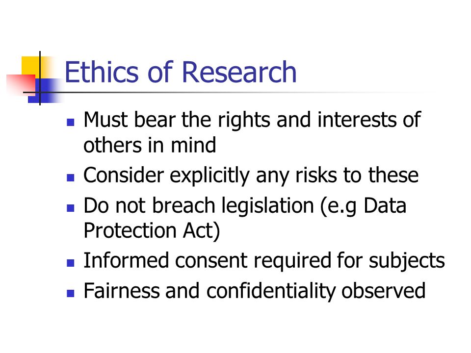 Ethics of Research Must bear the rights and interests of others in mind Consider explicitly any risks to these Do not breach legislation (e.g Data Protection Act) Informed consent required for subjects Fairness and confidentiality observed