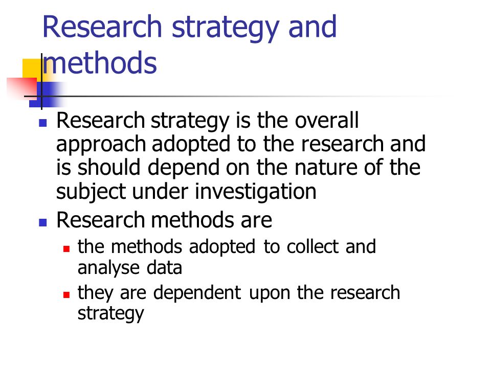 Research strategy and methods Research strategy is the overall approach adopted to the research and is should depend on the nature of the subject under investigation Research methods are the methods adopted to collect and analyse data they are dependent upon the research strategy