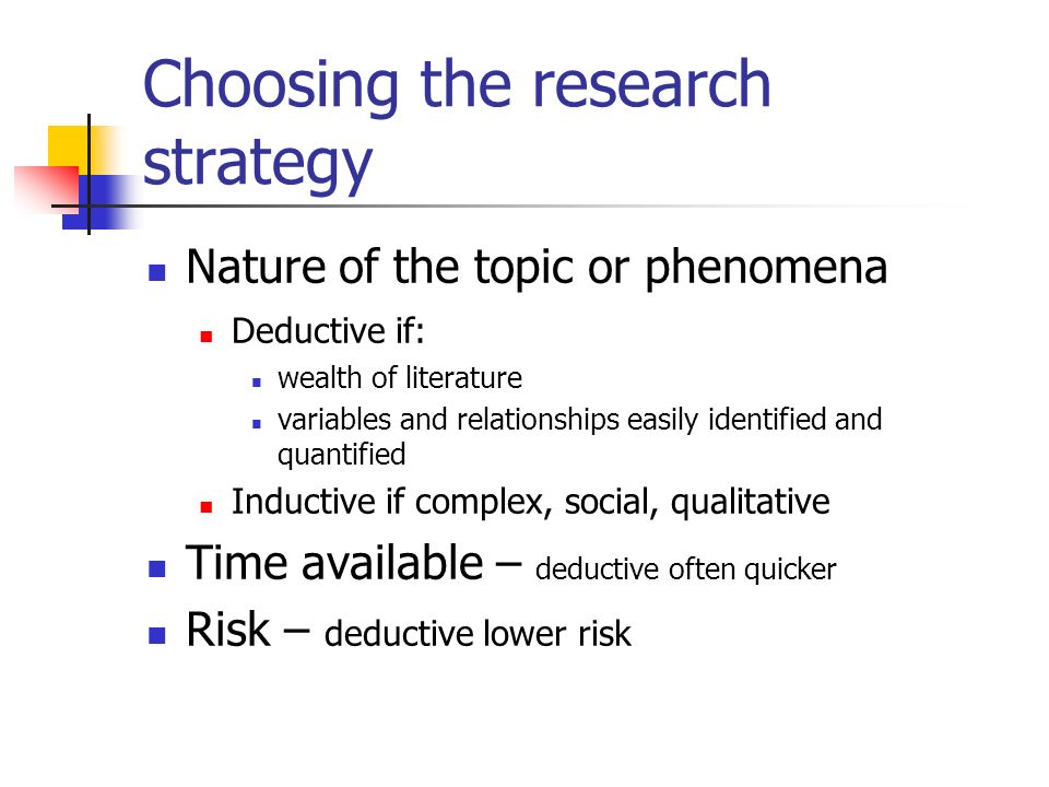 Choosing the research strategy Nature of the topic or phenomena Deductive if: wealth of literature variables and relationships easily identified and quantified Inductive if complex, social, qualitative Time available – deductive often quicker Risk – deductive lower risk