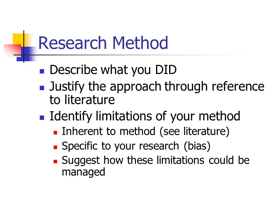 Research Method Describe what you DID Justify the approach through reference to literature Identify limitations of your method Inherent to method (see literature) Specific to your research (bias) Suggest how these limitations could be managed