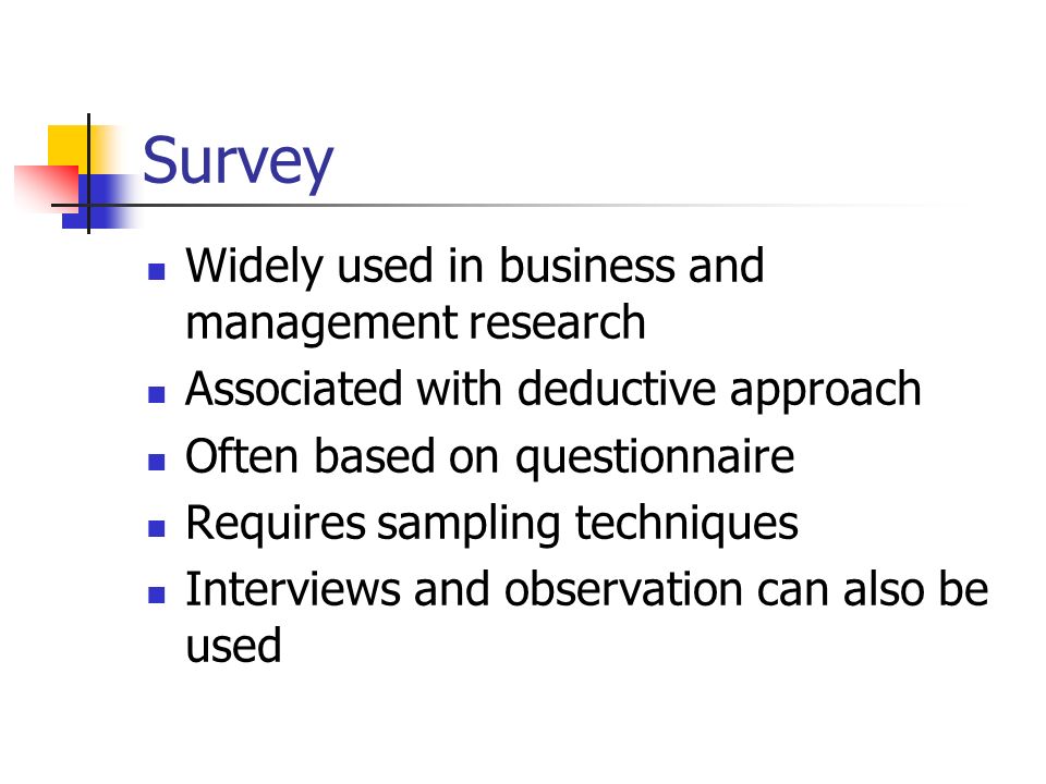 Survey Widely used in business and management research Associated with deductive approach Often based on questionnaire Requires sampling techniques Interviews and observation can also be used