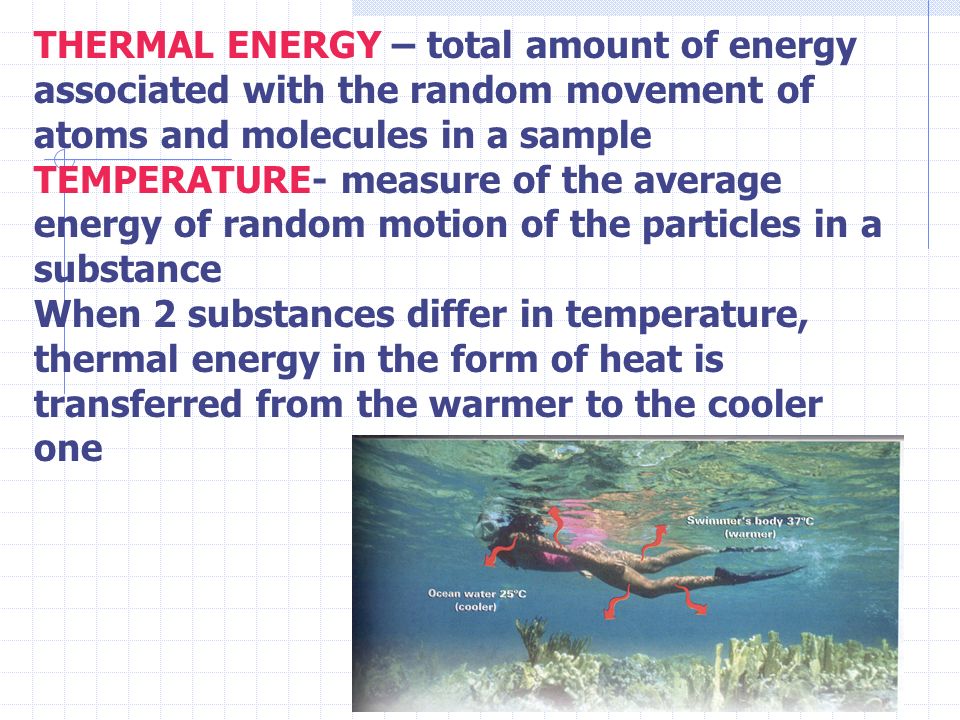 THERMAL ENERGY – total amount of energy associated with the random movement of atoms and molecules in a sample TEMPERATURE- measure of the average energy of random motion of the particles in a substance When 2 substances differ in temperature, thermal energy in the form of heat is transferred from the warmer to the cooler one
