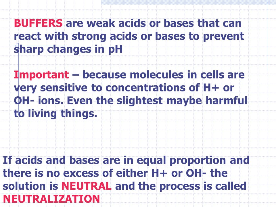 BUFFERS are weak acids or bases that can react with strong acids or bases to prevent sharp changes in pH Important – because molecules in cells are very sensitive to concentrations of H+ or OH- ions.