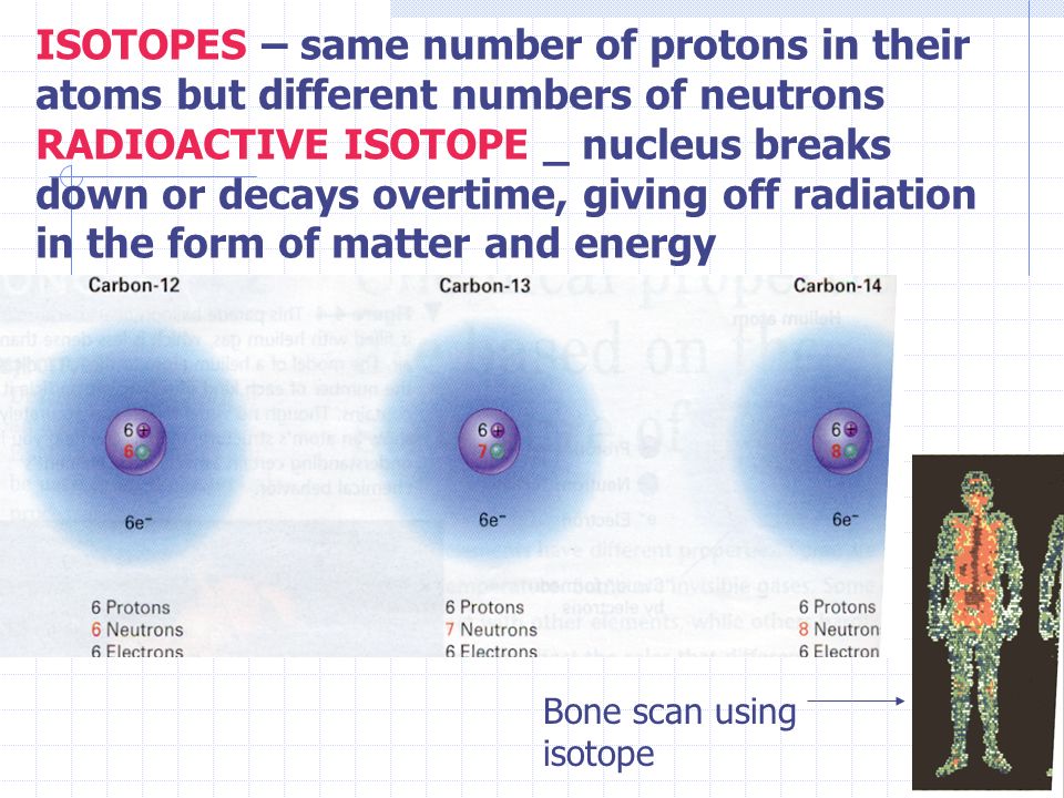 ISOTOPES – same number of protons in their atoms but different numbers of neutrons RADIOACTIVE ISOTOPE _ nucleus breaks down or decays overtime, giving off radiation in the form of matter and energy Bone scan using isotope
