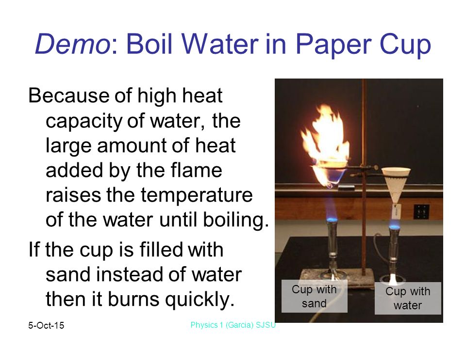 5-Oct-15 Physics 1 (Garcia) SJSU Demo: Boil Water in Paper Cup Because of high heat capacity of water, the large amount of heat added by the flame raises the temperature of the water until boiling.