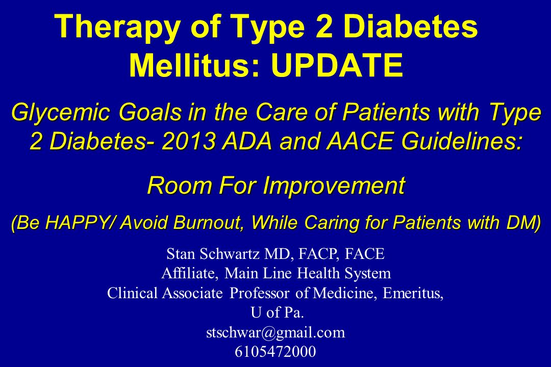Therapy of Type 2 Diabetes Mellitus: UPDATE Glycemic Goals in the Care of Patients with Type 2 Diabetes ADA and AACE Guidelines: Room For Improvement (Be HAPPY/ Avoid Burnout, While Caring for Patients with DM) Stan Schwartz MD, FACP, FACE Affiliate, Main Line Health System Clinical Associate Professor of Medicine, Emeritus, U of Pa.