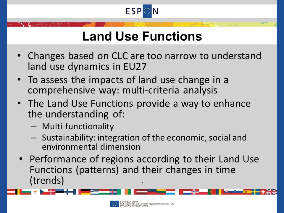Land Use Functions 7 Changes based on CLC are too narrow to understand land use dynamics in EU27 To assess the impacts of land use change in a comprehensive way: multi-criteria analysis The Land Use Functions provide a way to enhance the understanding of: – Multi-functionality – Sustainability: integration of the economic, social and environmental dimension Performance of regions according to their Land Use Functions (patterns) and their changes in time (trends)