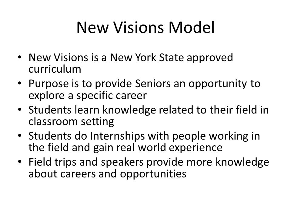 New Visions Model New Visions is a New York State approved curriculum Purpose is to provide Seniors an opportunity to explore a specific career Students learn knowledge related to their field in classroom setting Students do Internships with people working in the field and gain real world experience Field trips and speakers provide more knowledge about careers and opportunities