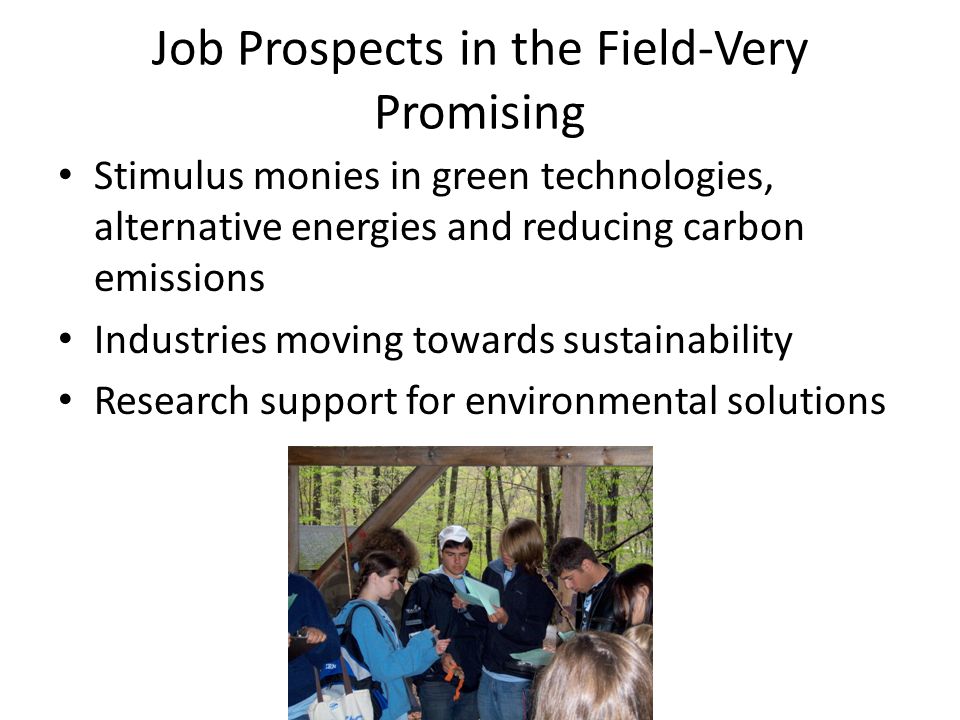 Job Prospects in the Field-Very Promising Stimulus monies in green technologies, alternative energies and reducing carbon emissions Industries moving towards sustainability Research support for environmental solutions
