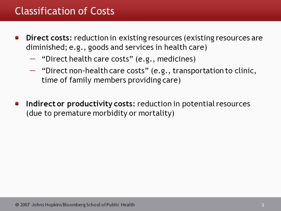  2007 Johns Hopkins Bloomberg School of Public Health 3 Classification of Costs Direct costs: reduction in existing resources (existing resources are diminished; e.g., goods and services in health care)  Direct health care costs (e.g., medicines)  Direct non–health care costs (e.g., transportation to clinic, time of family members providing care) Indirect or productivity costs: reduction in potential resources (due to premature morbidity or mortality)
