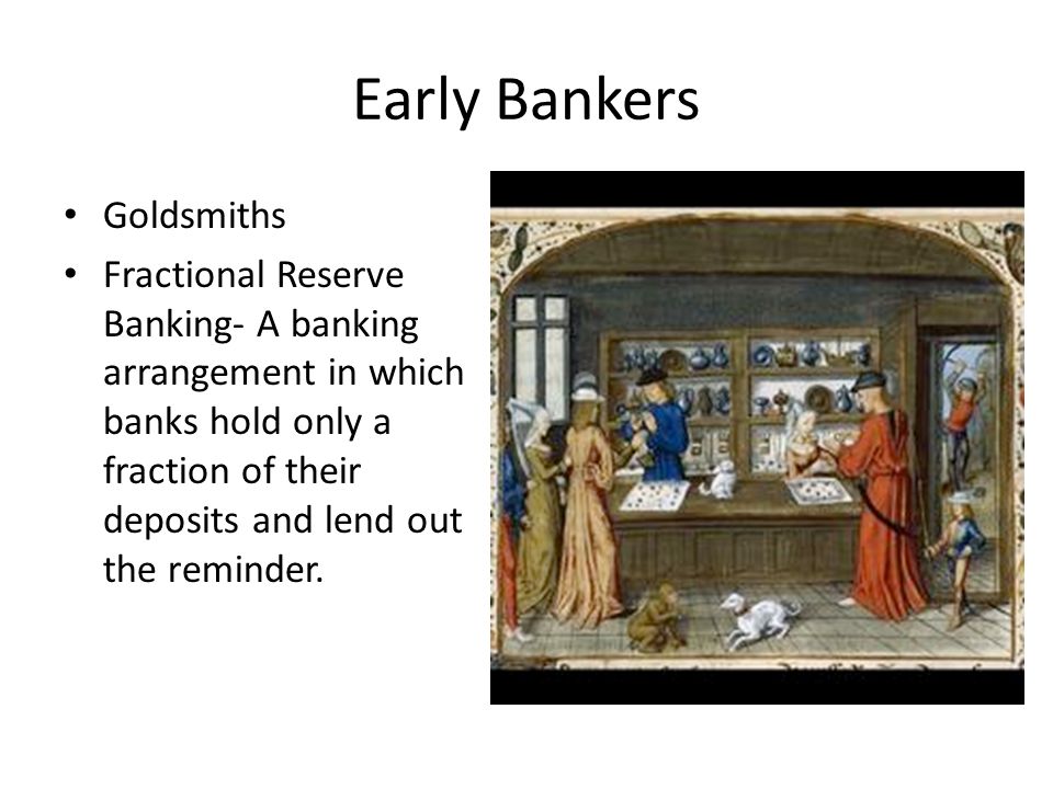 Early Bankers Goldsmiths Fractional Reserve Banking- A banking arrangement in which banks hold only a fraction of their deposits and lend out the reminder.