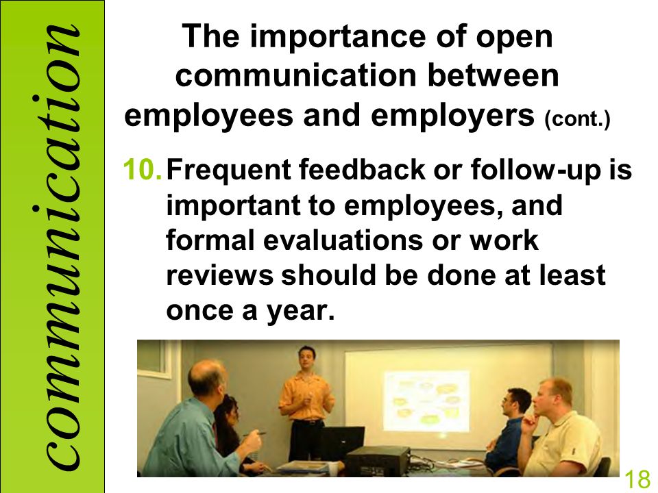 communication 18 The importance of open communication between employees and employers (cont.) 10.Frequent feedback or follow-up is important to employees, and formal evaluations or work reviews should be done at least once a year.