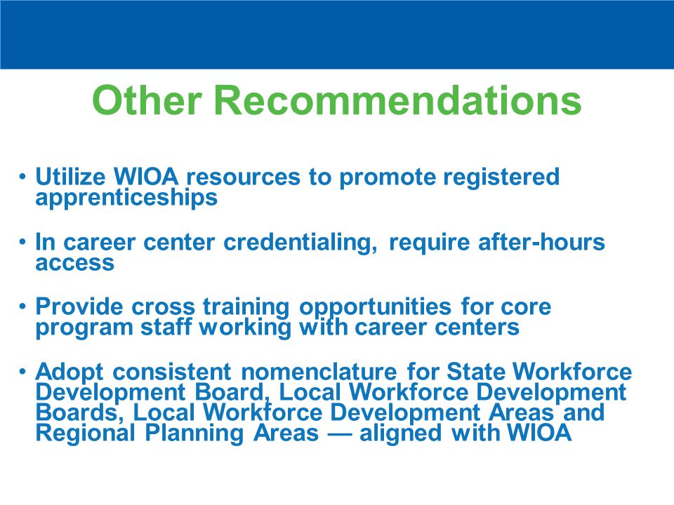 Other Recommendations Utilize WIOA resources to promote registered apprenticeships In career center credentialing, require after-hours access Provide cross training opportunities for core program staff working with career centers Adopt consistent nomenclature for State Workforce Development Board, Local Workforce Development Boards, Local Workforce Development Areas and Regional Planning Areas — aligned with WIOA