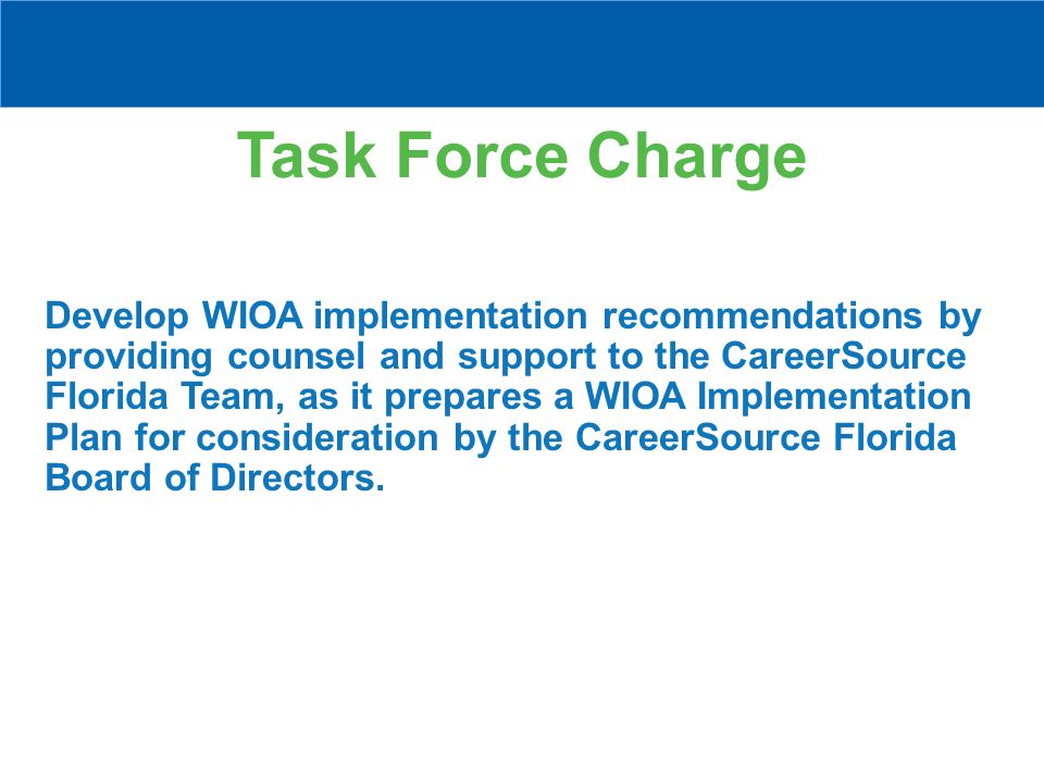 Task Force Charge Develop WIOA implementation recommendations by providing counsel and support to the CareerSource Florida Team, as it prepares a WIOA Implementation Plan for consideration by the CareerSource Florida Board of Directors.