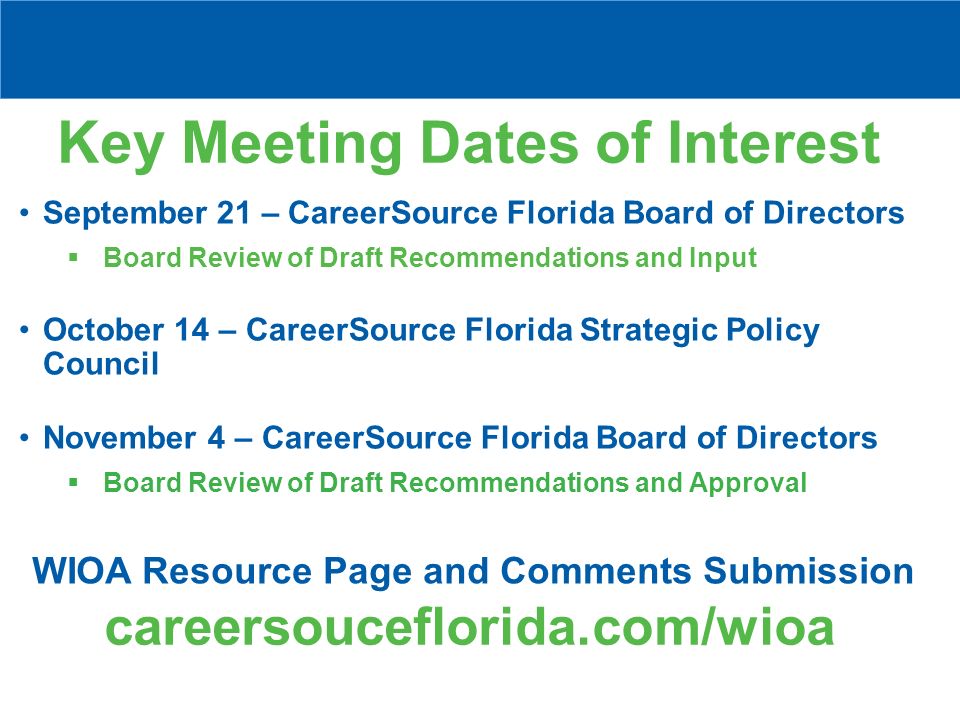 Key Meeting Dates of Interest September 21 – CareerSource Florida Board of Directors  Board Review of Draft Recommendations and Input October 14 – CareerSource Florida Strategic Policy Council November 4 – CareerSource Florida Board of Directors  Board Review of Draft Recommendations and Approval WIOA Resource Page and Comments Submission careersouceflorida.com/wioa
