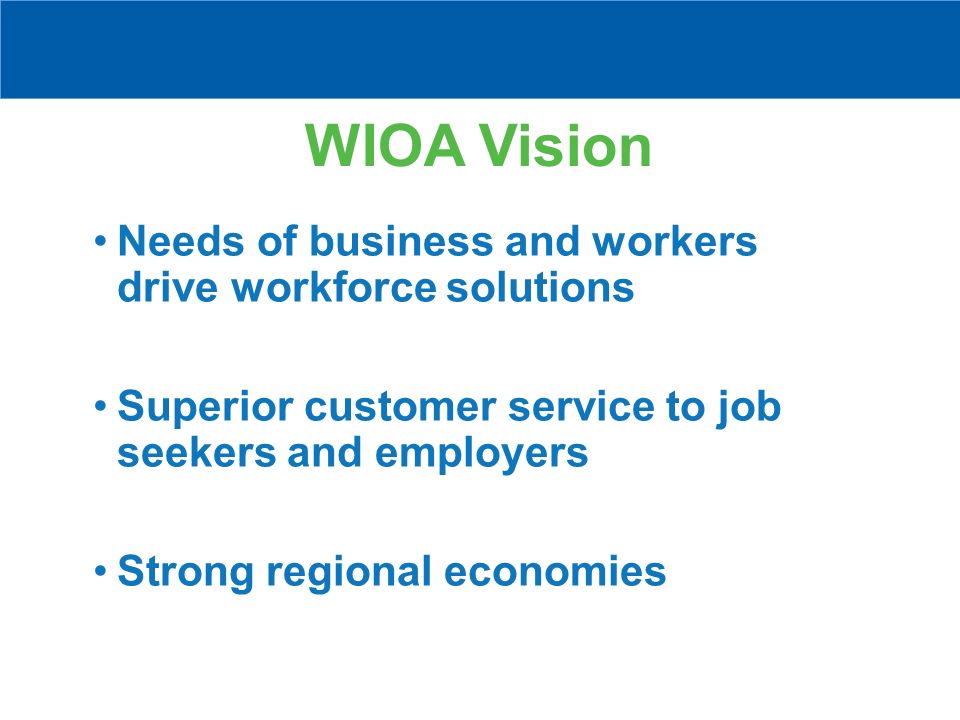 WIOA Vision Needs of business and workers drive workforce solutions Superior customer service to job seekers and employers Strong regional economies