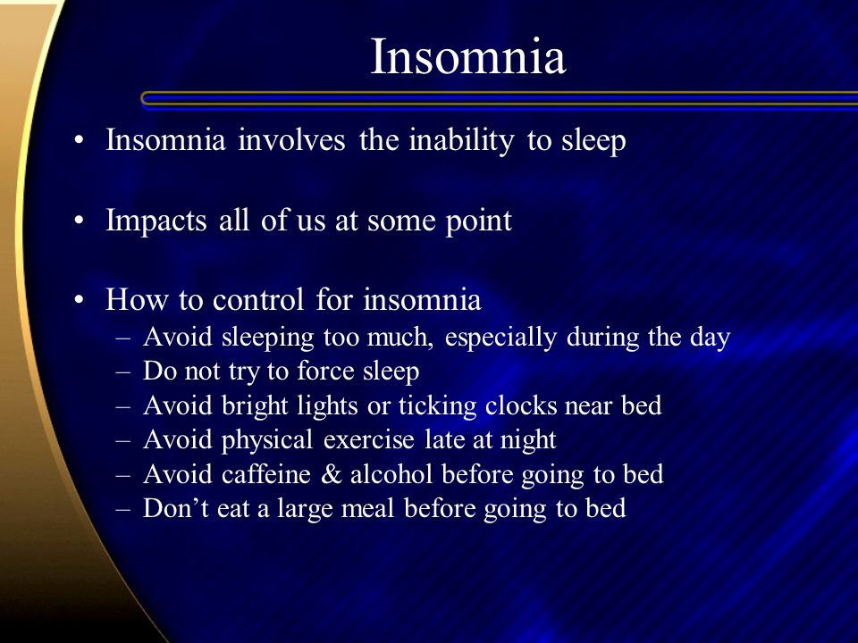 Insomnia Insomnia involves the inability to sleep Impacts all of us at some point How to control for insomnia –Avoid sleeping too much, especially during the day –Do not try to force sleep –Avoid bright lights or ticking clocks near bed –Avoid physical exercise late at night –Avoid caffeine & alcohol before going to bed –Don’t eat a large meal before going to bed