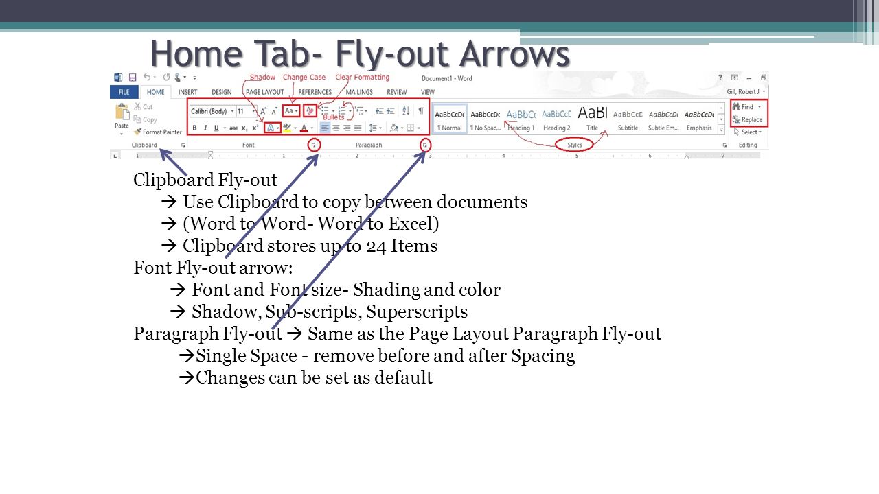 Home Tab- Fly-out Arrows Clipboard Fly-out  Use Clipboard to copy between documents  (Word to Word- Word to Excel)  Clipboard stores up to 24 Items Font Fly-out arrow:  Font and Font size- Shading and color  Shadow, Sub-scripts, Superscripts Paragraph Fly-out  Same as the Page Layout Paragraph Fly-out  Single Space - remove before and after Spacing  Changes can be set as default