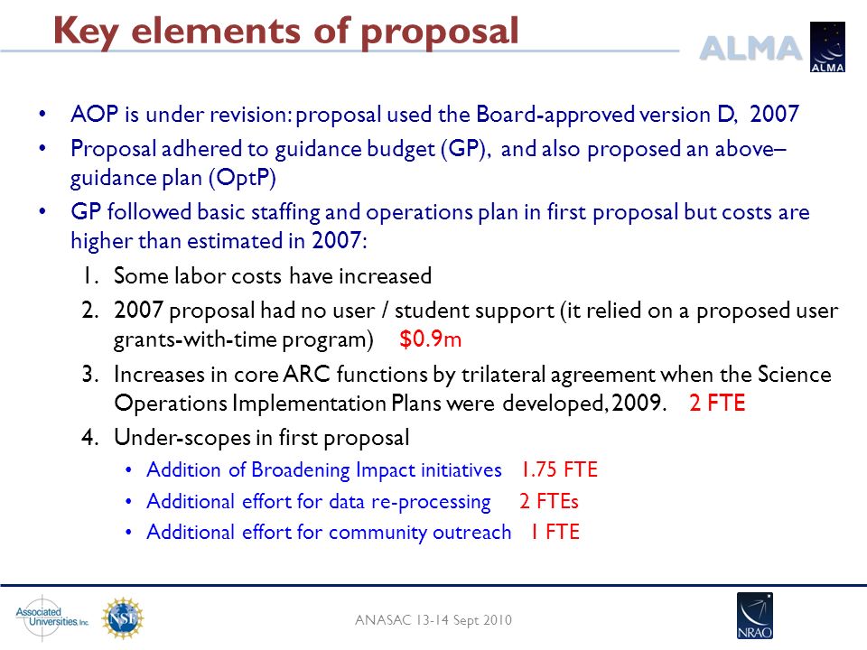ALMA Key elements of proposal AOP is under revision: proposal used the Board-approved version D, 2007 Proposal adhered to guidance budget (GP), and also proposed an above– guidance plan (OptP) GP followed basic staffing and operations plan in first proposal but costs are higher than estimated in 2007: 1.Some labor costs have increased proposal had no user / student support (it relied on a proposed user grants-with-time program) $0.9m 3.Increases in core ARC functions by trilateral agreement when the Science Operations Implementation Plans were developed, 2009.