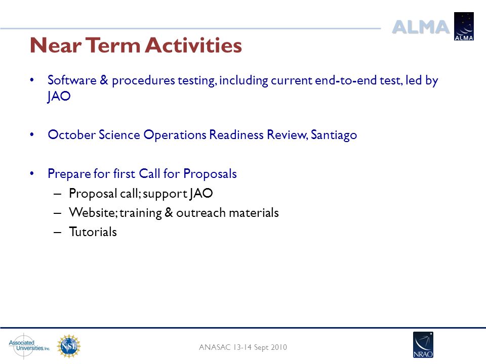 ALMA Near Term Activities Software & procedures testing, including current end-to-end test, led by JAO October Science Operations Readiness Review, Santiago Prepare for first Call for Proposals – Proposal call; support JAO – Website; training & outreach materials – Tutorials ANASAC Sept 2010