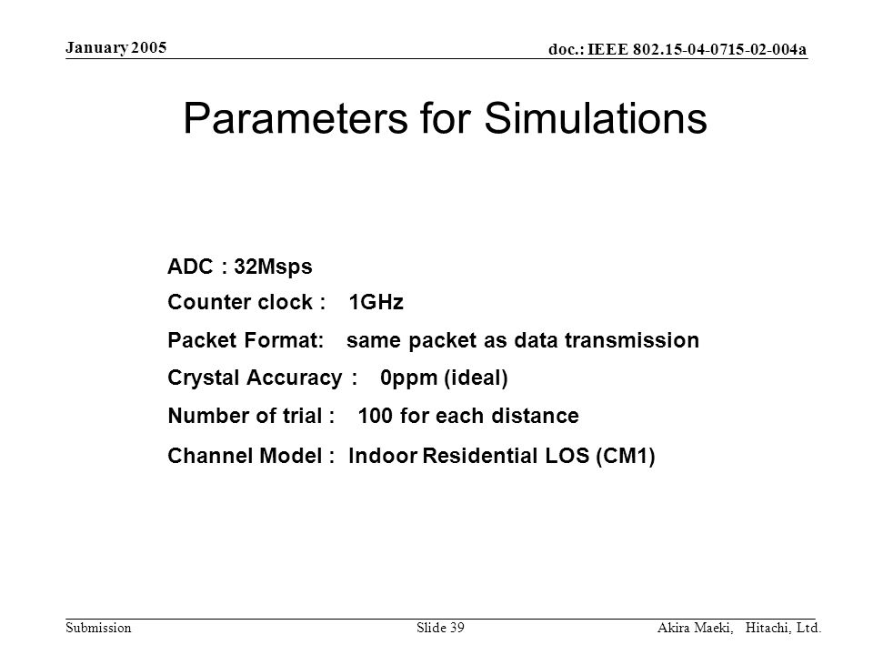doc.: IEEE a Submission January 2005 Akira Maeki, Hitachi, Ltd.Slide 39 Parameters for Simulations Packet Format: same packet as data transmission Channel Model : Indoor Residential LOS (CM1) Counter clock : 1GHz ADC : 32Msps Crystal Accuracy : 0ppm (ideal) Number of trial : 100 for each distance