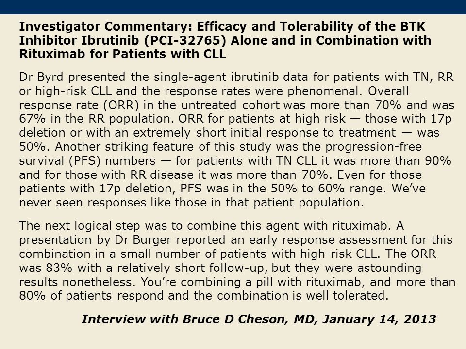 Investigator Commentary: Efficacy and Tolerability of the BTK Inhibitor Ibrutinib (PCI-32765) Alone and in Combination with Rituximab for Patients with CLL Dr Byrd presented the single-agent ibrutinib data for patients with TN, RR or high-risk CLL and the response rates were phenomenal.