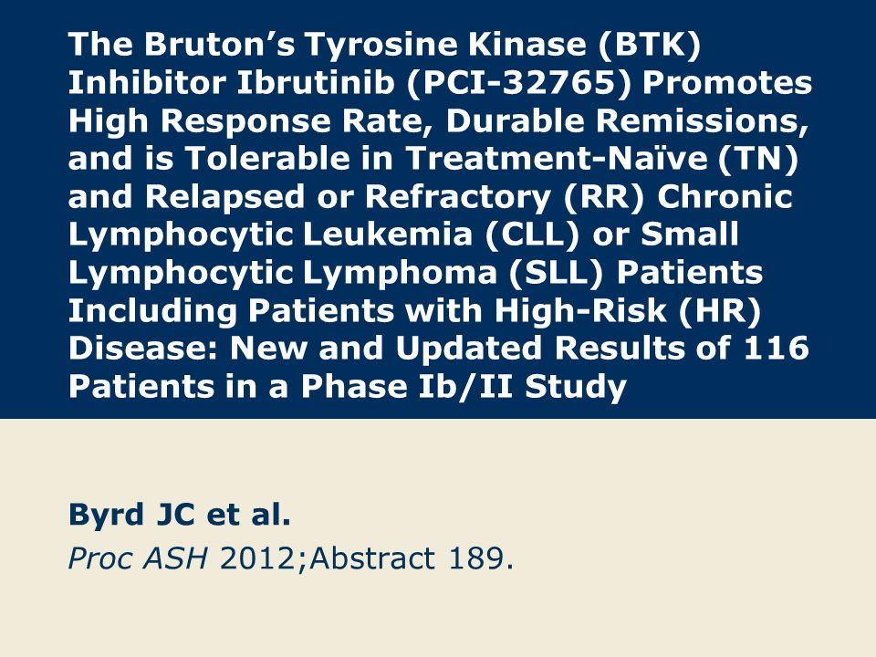 The Bruton’s Tyrosine Kinase (BTK) Inhibitor Ibrutinib (PCI-32765) Promotes High Response Rate, Durable Remissions, and is Tolerable in Treatment-Naïve (TN) and Relapsed or Refractory (RR) Chronic Lymphocytic Leukemia (CLL) or Small Lymphocytic Lymphoma (SLL) Patients Including Patients with High-Risk (HR) Disease: New and Updated Results of 116 Patients in a Phase Ib/II Study Byrd JC et al.