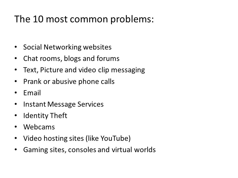 The 10 most common problems: Social Networking websites Chat rooms, blogs and forums Text, Picture and video clip messaging Prank or abusive phone calls  Instant Message Services Identity Theft Webcams Video hosting sites (like YouTube) Gaming sites, consoles and virtual worlds