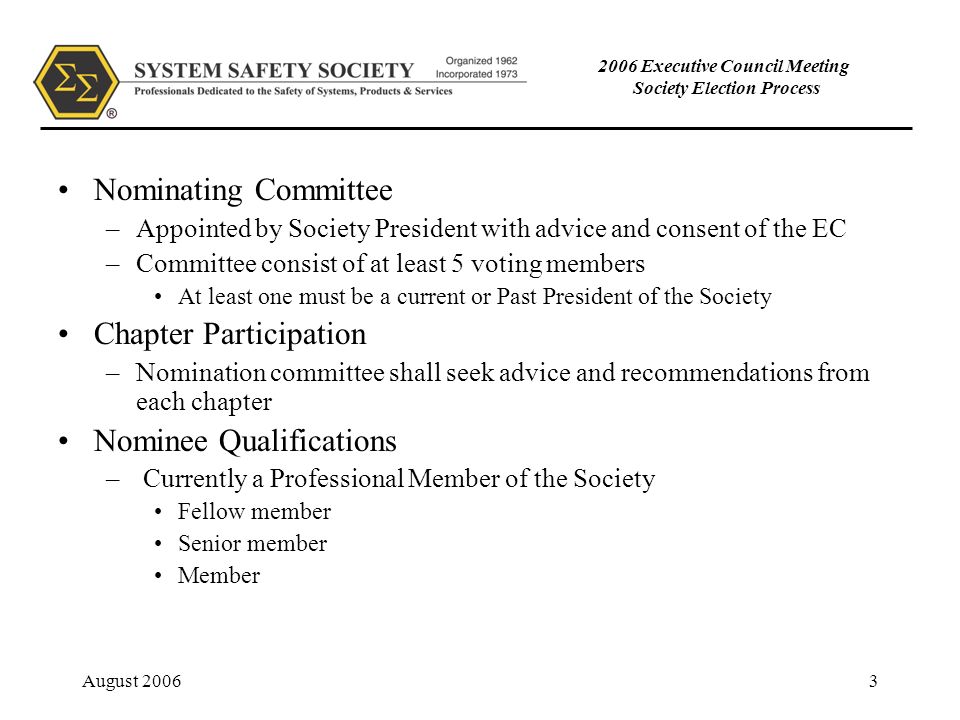 August Executive Council Meeting Society Election Process Nominating Committee –Appointed by Society President with advice and consent of the EC –Committee consist of at least 5 voting members At least one must be a current or Past President of the Society Chapter Participation –Nomination committee shall seek advice and recommendations from each chapter Nominee Qualifications – Currently a Professional Member of the Society Fellow member Senior member Member