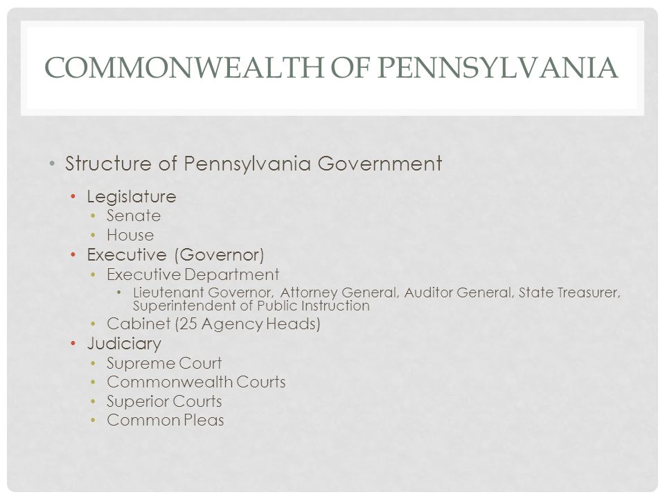 COMMONWEALTH OF PENNSYLVANIA Structure of Pennsylvania Government Legislature Senate House Executive (Governor) Executive Department Lieutenant Governor, Attorney General, Auditor General, State Treasurer, Superintendent of Public Instruction Cabinet (25 Agency Heads) Judiciary Supreme Court Commonwealth Courts Superior Courts Common Pleas