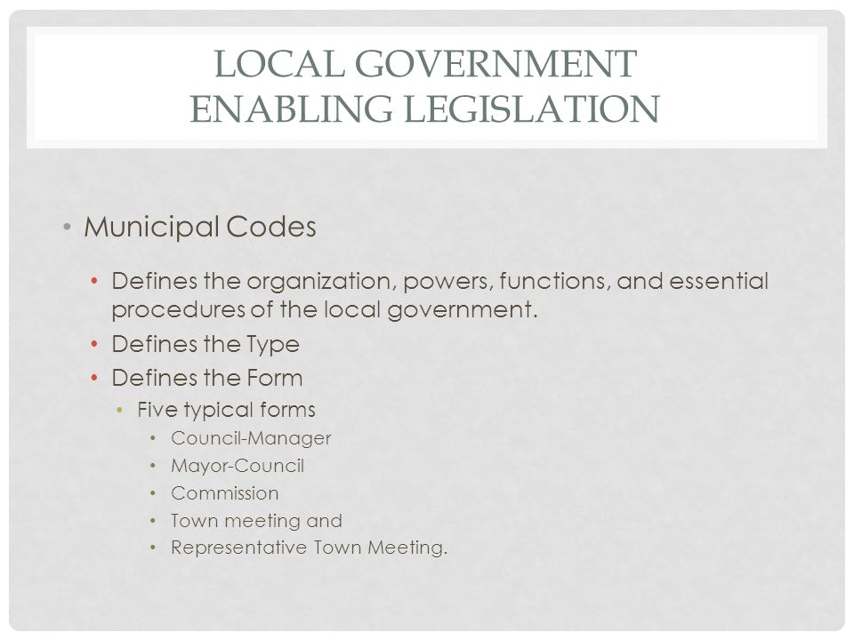 LOCAL GOVERNMENT ENABLING LEGISLATION Municipal Codes Defines the organization, powers, functions, and essential procedures of the local government.
