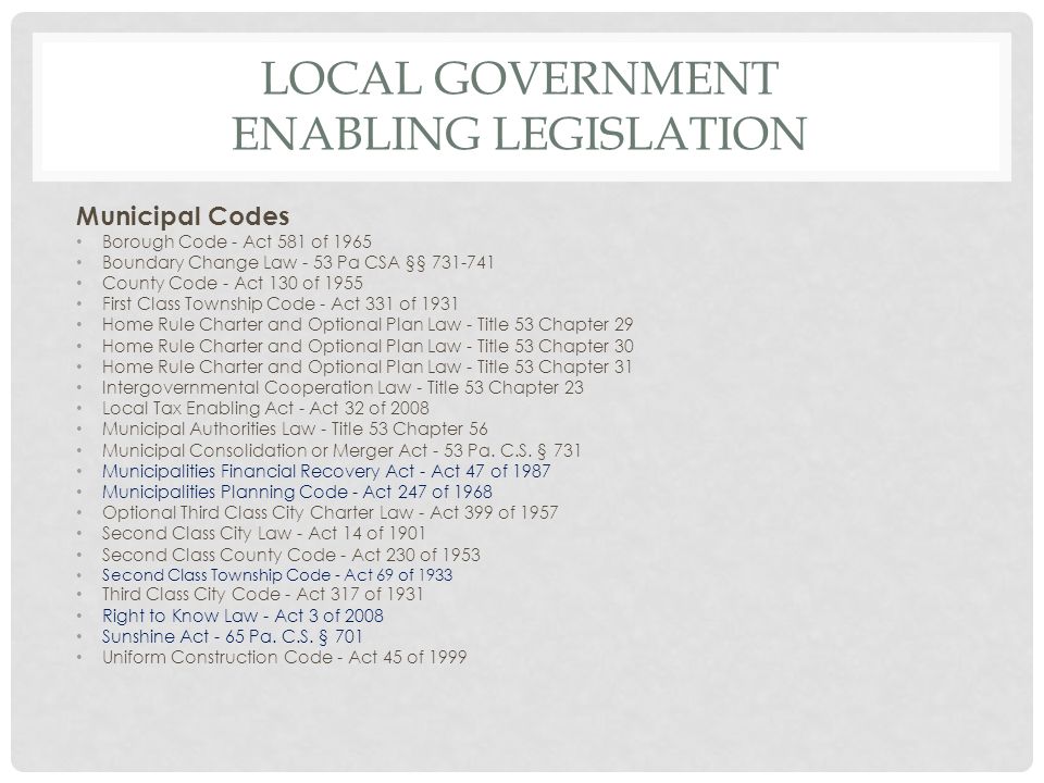 LOCAL GOVERNMENT ENABLING LEGISLATION Municipal Codes Borough Code - Act 581 of 1965 Boundary Change Law - 53 Pa CSA §§ County Code - Act 130 of 1955 First Class Township Code - Act 331 of 1931 Home Rule Charter and Optional Plan Law - Title 53 Chapter 29 Home Rule Charter and Optional Plan Law - Title 53 Chapter 30 Home Rule Charter and Optional Plan Law - Title 53 Chapter 31 Intergovernmental Cooperation Law - Title 53 Chapter 23 Local Tax Enabling Act - Act 32 of 2008 Municipal Authorities Law - Title 53 Chapter 56 Municipal Consolidation or Merger Act - 53 Pa.