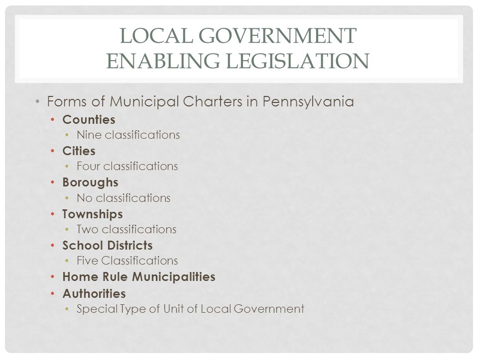 LOCAL GOVERNMENT ENABLING LEGISLATION Forms of Municipal Charters in Pennsylvania Counties Nine classifications Cities Four classifications Boroughs No classifications Townships Two classifications School Districts Five Classifications Home Rule Municipalities Authorities Special Type of Unit of Local Government