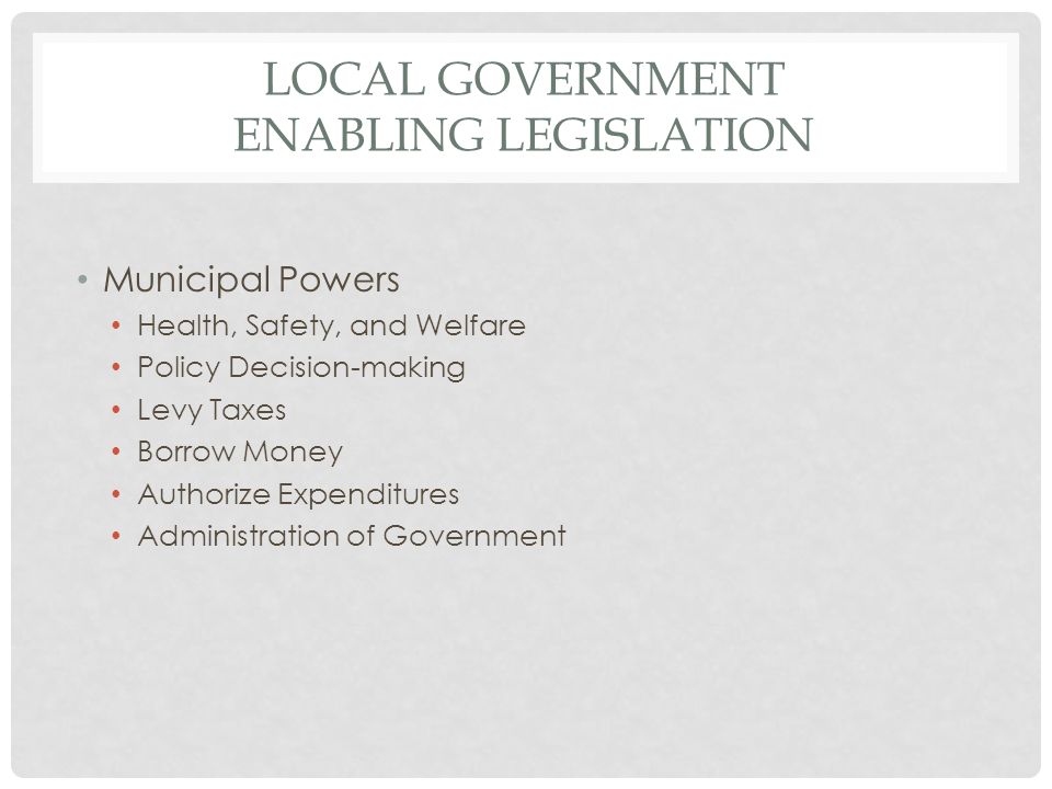 LOCAL GOVERNMENT ENABLING LEGISLATION Municipal Powers Health, Safety, and Welfare Policy Decision-making Levy Taxes Borrow Money Authorize Expenditures Administration of Government