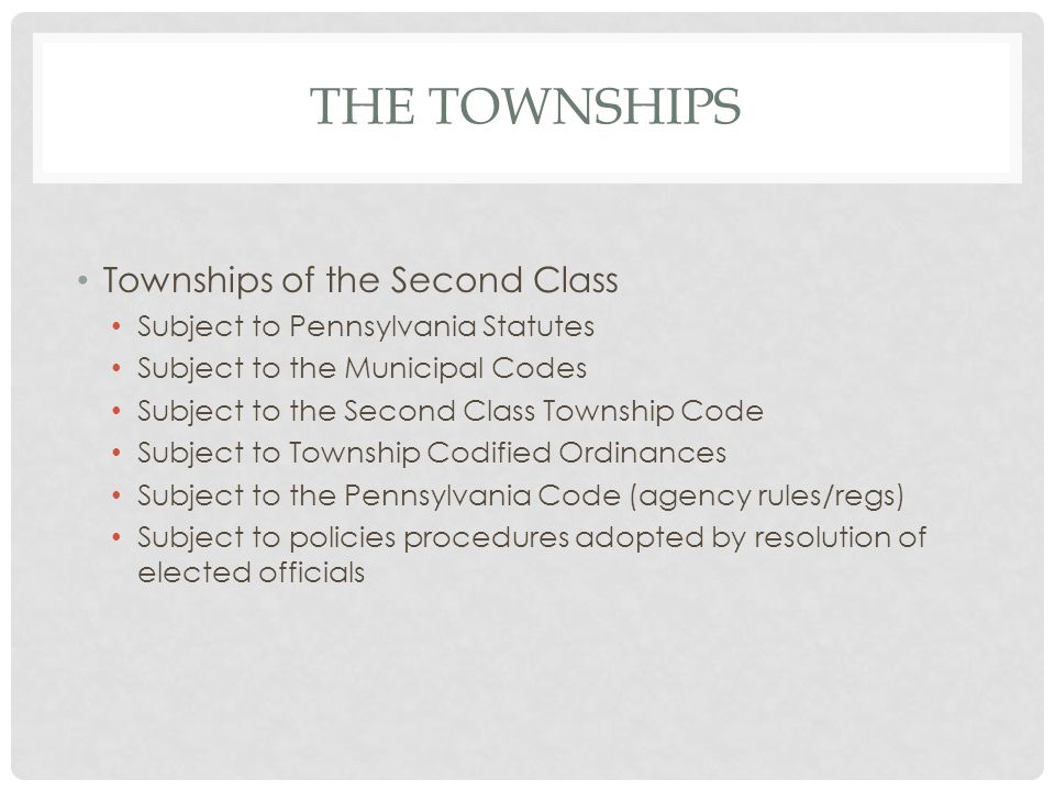 THE TOWNSHIPS Townships of the Second Class Subject to Pennsylvania Statutes Subject to the Municipal Codes Subject to the Second Class Township Code Subject to Township Codified Ordinances Subject to the Pennsylvania Code (agency rules/regs) Subject to policies procedures adopted by resolution of elected officials