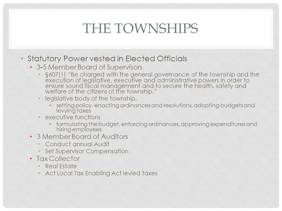 THE TOWNSHIPS Statutory Power vested in Elected Officials 3-5 Member Board of Supervisors §607(1) Be charged with the general governance of the township and the execution of legislative, executive and administrative powers in order to ensure sound fiscal management and to secure the health, safety and welfare of the citizens of the township. legislative body of the township, setting policy, enacting ordinances and resolutions, adopting budgets and levying taxes executive functions formulating the budget, enforcing ordinances, approving expenditures and hiring employees 3 Member Board of Auditors Conduct annual Audit Set Supervisor Compensation Tax Collector Real Estate Act Local Tax Enabling Act levied taxes