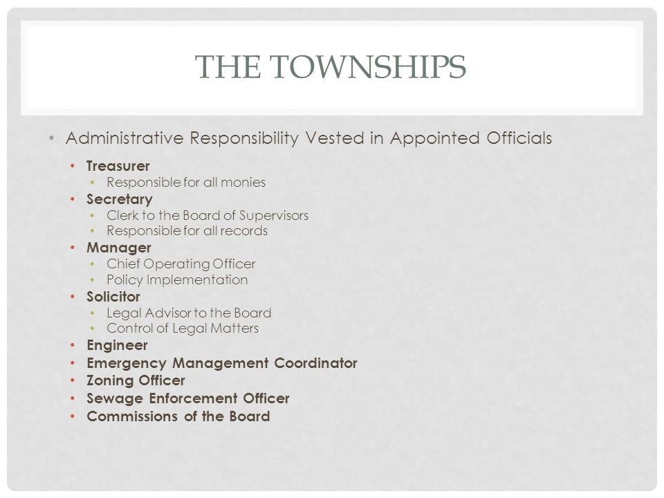THE TOWNSHIPS Administrative Responsibility Vested in Appointed Officials Treasurer Responsible for all monies Secretary Clerk to the Board of Supervisors Responsible for all records Manager Chief Operating Officer Policy Implementation Solicitor Legal Advisor to the Board Control of Legal Matters Engineer Emergency Management Coordinator Zoning Officer Sewage Enforcement Officer Commissions of the Board