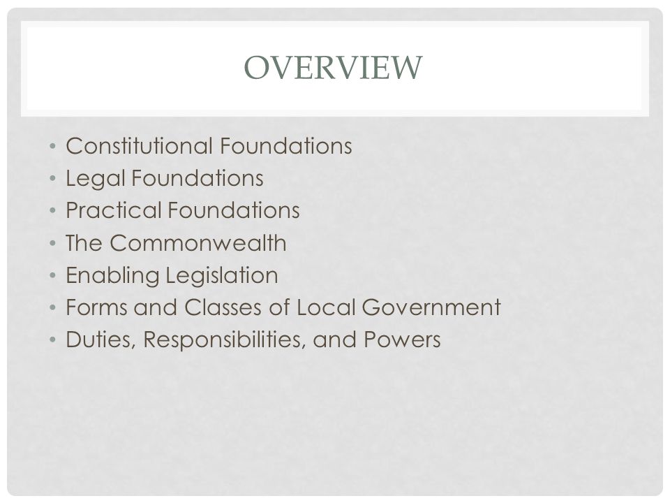 OVERVIEW Constitutional Foundations Legal Foundations Practical Foundations The Commonwealth Enabling Legislation Forms and Classes of Local Government Duties, Responsibilities, and Powers