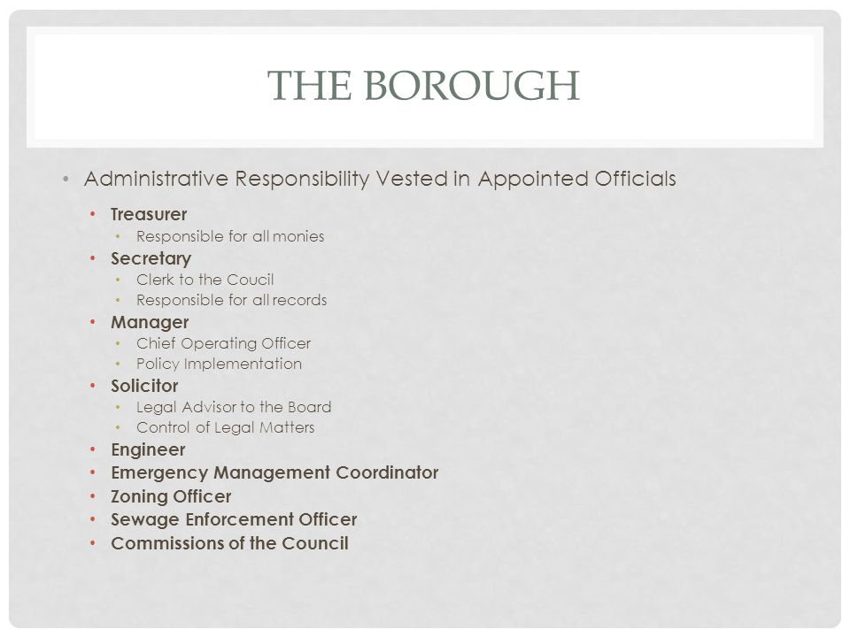 THE BOROUGH Administrative Responsibility Vested in Appointed Officials Treasurer Responsible for all monies Secretary Clerk to the Coucil Responsible for all records Manager Chief Operating Officer Policy Implementation Solicitor Legal Advisor to the Board Control of Legal Matters Engineer Emergency Management Coordinator Zoning Officer Sewage Enforcement Officer Commissions of the Council